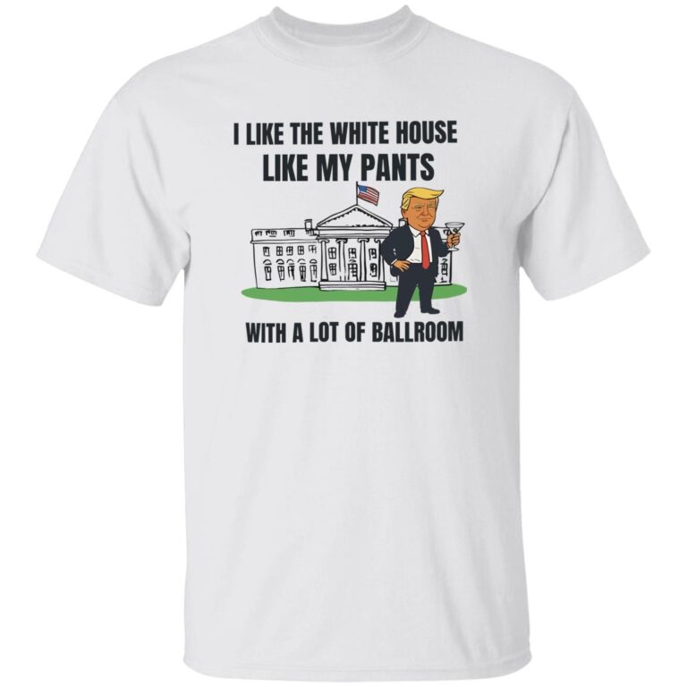 Trump I Like The White House Like My Pants With A Lot Of Ballroom Shirt