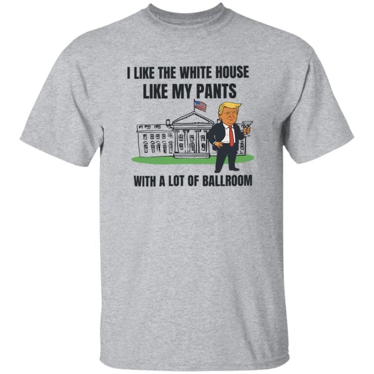 Trump I Like The White House Like My Pants With A Lot Of Ballroom Shirt